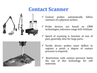 Contact Scanner
 Contact probes automatically follow
contours of a physical surface.
 Probe devices are based on CMM
technologies, tolerance range 0.01-0.02mm
 Speed of scanning is function of size of
part, generally slow for large parts.
 Tactile device probes must deflect to
register a point, a degree of contact
pressure is required.
 Restrictions with contact pressure limits
the use of this technology for soft
materials.
 