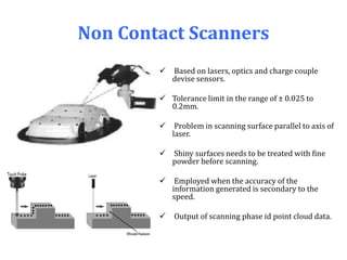 Non Contact Scanners
 Based on lasers, optics and charge couple
devise sensors.
 Tolerance limit in the range of ± 0.025 to
0.2mm.
 Problem in scanning surface parallel to axis of
laser.
 Shiny surfaces needs to be treated with fine
powder before scanning.
 Employed when the accuracy of the
information generated is secondary to the
speed.
 Output of scanning phase id point cloud data.
 