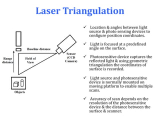 Laser Triangulation
 Location & angles between light
source & photo sensing devices to
configure position coordinates.
 Light is focused at a predefined
angle on the surface.
 Photosensitive device captures the
reflected light & using geometric
triangulation the coordinates of
surface is recorded.
 Light source and photosensitive
device is normally mounted on
moving platform to enable multiple
scans.
 Accuracy of scan depends on the
resolution of the photosensitive
device & the distance between the
surface & scanner.
 