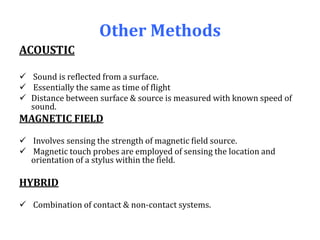 Other Methods
ACOUSTIC
 Sound is reflected from a surface.
 Essentially the same as time of flight
 Distance between surface & source is measured with known speed of
sound.
MAGNETIC FIELD
 Involves sensing the strength of magnetic field source.
 Magnetic touch probes are employed of sensing the location and
orientation of a stylus within the field.
HYBRID
 Combination of contact & non-contact systems.
 
