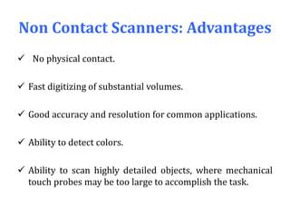 Non Contact Scanners: Advantages
 No physical contact.
 Fast digitizing of substantial volumes.
 Good accuracy and resolution for common applications.
 Ability to detect colors.
 Ability to scan highly detailed objects, where mechanical
touch probes may be too large to accomplish the task.
 