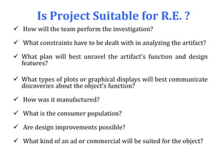 Is Project Suitable for R.E. ?
 How will the team perform the investigation?
 What constraints have to be dealt with in analyzing the artifact?
 What plan will best unravel the artifact’s function and design
features?
 What types of plots or graphical displays will best communicate
discoveries about the object’s function?
 How was it manufactured?
 What is the consumer population?
 Are design improvements possible?
 What kind of an ad or commercial will be suited for the object?
 