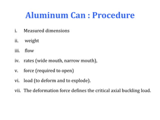 Aluminum Can : Procedure
i. Measured dimensions
ii. weight
iii. flow
iv. rates (wide mouth, narrow mouth),
v. force (required to open)
vi. load (to deform and to explode).
vii. The deformation force defines the critical axial buckling load.
 