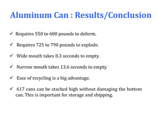 Aluminum Can : Results/Conclusion
 Requires 550 to 600 pounds to deform.
 Requires 725 to 790 pounds to explode.
 Wide mouth takes 8.3 seconds to empty.
 Narrow mouth takes 13.6 seconds to empty.
 Ease of recycling is a big advantage.
 617 cans can be stacked high without damaging the bottom
can. This is important for storage and shipping.
 
