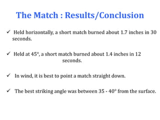 The Match : Results/Conclusion
 Held horizontally, a short match burned about 1.7 inches in 30
seconds.
 Held at 45°, a short match burned about 1.4 inches in 12
seconds.
 In wind, it is best to point a match straight down.
 The best striking angle was between 35 - 40° from the surface.
 