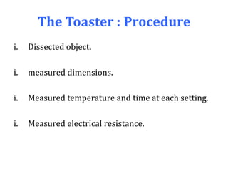 The Toaster : Procedure
i. Dissected object.
i. measured dimensions.
i. Measured temperature and time at each setting.
i. Measured electrical resistance.
 
