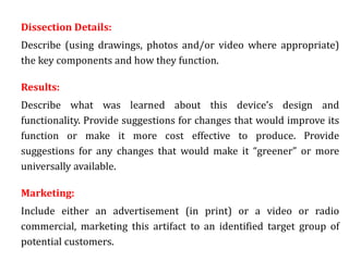 Dissection Details:
Describe (using drawings, photos and/or video where appropriate)
the key components and how they function.
Results:
Describe what was learned about this device’s design and
functionality. Provide suggestions for changes that would improve its
function or make it more cost effective to produce. Provide
suggestions for any changes that would make it “greener” or more
universally available.
Marketing:
Include either an advertisement (in print) or a video or radio
commercial, marketing this artifact to an identified target group of
potential customers.
 