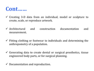 Cont……
 Creating 3-D data from an individual, model or sculpture to
create, scale, or reproduce artwork.
 Architectural and construction documentation and
measurement.
 Fitting clothing or footwear to individuals and determining the
anthropometry of a population.
 Generating data to create dental or surgical prosthetics, tissue
engineered body parts, or for surgical planning.
 Documentation and reproduction.
 