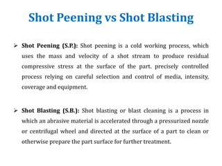 Shot Peening vs Shot Blasting
 Shot Peening (S.P.): Shot peening is a cold working process, which
uses the mass and velocity of a shot stream to produce residual
compressive stress at the surface of the part. precisely controlled
process relying on careful selection and control of media, intensity,
coverage and equipment.
 Shot Blasting (S.B.): Shot blasting or blast cleaning is a process in
which an abrasive material is accelerated through a pressurized nozzle
or centrifugal wheel and directed at the surface of a part to clean or
otherwise prepare the part surface for further treatment.
 
