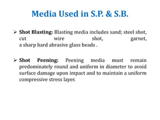 Media Used in S.P. & S.B.
 Shot Blasting: Blasting media includes sand; steel shot,
cut wire shot, garnet,
a sharp hard abrasive glass beads .
 Shot Peening: Peening media must remain
predominately round and uniform in diameter to avoid
surface damage upon impact and to maintain a uniform
compressive stress layer.
 