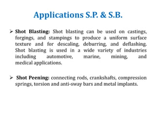 Applications S.P. & S.B.
 Shot Blasting: Shot blasting can be used on castings,
forgings, and stampings to produce a uniform surface
texture and for descaling, deburring, and deflashing.
Shot blasting is used in a wide variety of industries
including automotive, marine, mining, and
medical applications.
 Shot Peening: connecting rods, crankshafts, compression
springs, torsion and anti-sway bars and metal implants.
 