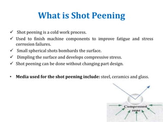 What is Shot Peening
 Shot peening is a cold work process.
 Used to finish machine components to improve fatigue and stress
corrosion failures.
 Small spherical shots bombards the surface.
 Dimpling the surface and develops compressive stress.
 Shot peening can be done without changing part design.
• Media used for the shot peening include: steel, ceramics and glass.
 