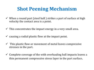 Shot Peening Mechanism
 When a round part (steel ball ) strikes a part of surface at high
velocity the contact area is a point.
 This concentrates the impact energy in a very small area.
 causing a radial plastic flow at the impact point.
 This plastic flow or movement of metal leaves compressive
stresses in the part.
 Complete coverage of the with overhauling ball impacts leaves a
thin permanent compressive stress layer in the part surface.
 