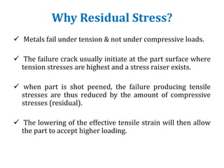Why Residual Stress?
 Metals fail under tension & not under compressive loads.
 The failure crack usually initiate at the part surface where
tension stresses are highest and a stress raiser exists.
 when part is shot peened, the failure producing tensile
stresses are thus reduced by the amount of compressive
stresses (residual).
 The lowering of the effective tensile strain will then allow
the part to accept higher loading.
 