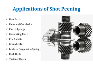 Applications of Shot Peening
 Gear Parts
 Cams and Camshafts
 Clutch Springs
 Connecting Rods
 Crankshafts
 Gearwheels
 Leaf and Suspension Springs
 Rock Drills
 Turbine Blades
 