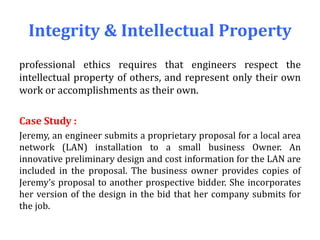 Integrity & Intellectual Property
professional ethics requires that engineers respect the
intellectual property of others, and represent only their own
work or accomplishments as their own.
Case Study :
Jeremy, an engineer submits a proprietary proposal for a local area
network (LAN) installation to a small business Owner. An
innovative preliminary design and cost information for the LAN are
included in the proposal. The business owner provides copies of
Jeremy’s proposal to another prospective bidder. She incorporates
her version of the design in the bid that her company submits for
the job.
 