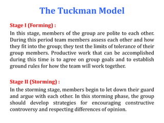 The Tuckman Model
Stage I (Forming) :
In this stage, members of the group are polite to each other.
During this period team members assess each other and how
they fit into the group; they test the limits of tolerance of their
group members. Productive work that can be accomplished
during this time is to agree on group goals and to establish
ground rules for how the team will work together.
Stage II (Storming) :
In the storming stage, members begin to let down their guard
and argue with each other. In this storming phase, the group
should develop strategies for encouraging constructive
controversy and respecting differences of opinion.
 