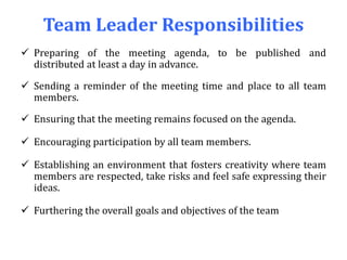Team Leader Responsibilities
 Preparing of the meeting agenda, to be published and
distributed at least a day in advance.
 Sending a reminder of the meeting time and place to all team
members.
 Ensuring that the meeting remains focused on the agenda.
 Encouraging participation by all team members.
 Establishing an environment that fosters creativity where team
members are respected, take risks and feel safe expressing their
ideas.
 Furthering the overall goals and objectives of the team
 
