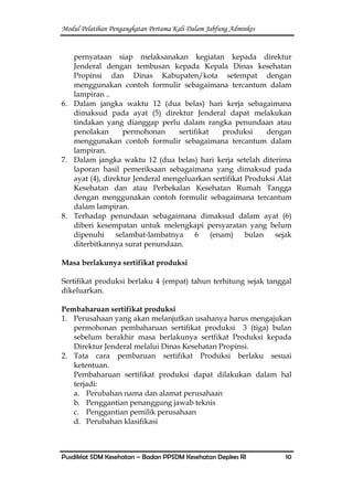Modul Pelatihan Pengangkatan Pertama Kali Dalam Jabfung Adminkes
Pusdiklat SDM Kesehatan – Badan PPSDM Kesehatan Depkes RI 10
pernyataan siap melaksanakan kegiatan kepada direktur
Jenderal dengan tembusan kepada Kepala Dinas kesehatan
Propinsi dan Dinas Kabupaten/kota setempat dengan
menggunakan contoh formulir sebagaimana tercantum dalam
lampiran ..
6. Dalam jangka waktu 12 (dua belas) hari kerja sebagaimana
dimaksud pada ayat (5) direktur Jenderal dapat melakukan
tindakan yang dianggap perlu dalam rangka penundaan atau
penolakan permohonan sertifikat produksi dengan
menggunakan contoh formulir sebagaimana tercantum dalam
lampiran.
7. Dalam jangka waktu 12 (dua belas) hari kerja setelah diterima
laporan hasil pemeriksaan sebagaimana yang dimaksud pada
ayat (4), direktur Jenderal mengeluarkan sertifikat Produksi Alat
Kesehatan dan atau Perbekalan Kesehatan Rumah Tangga
dengan menggunakan contoh formulir sebagaimana tercantum
dalam lampiran.
8. Terhadap penundaan sebagaimana dimaksud dalam ayat (6)
diberi kesempatan untuk melengkapi persyaratan yang belum
dipenuhi selambat-lambatnya 6 (enam) bulan sejak
diterbitkannya surat penundaan.
Masa berlakunya sertifikat produksi
Sertifikat produksi berlaku 4 (empat) tahun terhitung sejak tanggal
dikeluarkan.
Pembaharuan sertifikat produksi
1. Perusahaan yang akan melanjutkan usahanya harus mengajukan
permohonan pembaharuan sertifikat produksi 3 (tiga) bulan
sebelum berakhir masa berlakunya sertfikat Produksi kepada
Direktur Jenderal melalui Dinas Kesehatan Propinsi.
2. Tata cara pembaruan sertifikat Produksi berlaku sesuai
ketentuan.
Pembaharuan sertifikat produksi dapat dilakukan dalam hal
terjadi:
a. Perubahan nama dan alamat perusahaan
b. Penggantian penanggung jawab teknis
c. Penggantian pemilik perusahaan
d. Perubahan klasifikasi
 