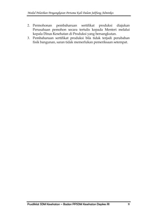 Modul Pelatihan Pengangkatan Pertama Kali Dalam Jabfung Adminkes
Pusdiklat SDM Kesehatan – Badan PPSDM Kesehatan Depkes RI 11
2. Permohonan pembaharuan sertifikat produksi diajukan
Perusahaan pemohon secara tertulis kepada Menteri melalui
kepala Dinas Kesehatan di Produksi yang bersangkutan.
3. Pembaharuan sertifikat produksi bila tidak terjadi perubahan
fisik bangunan, saran tidak memerlukan pemeriksaan setempat.
 