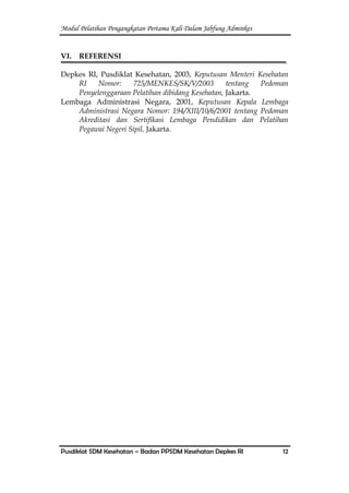 Modul Pelatihan Pengangkatan Pertama Kali Dalam Jabfung Adminkes
Pusdiklat SDM Kesehatan – Badan PPSDM Kesehatan Depkes RI 12
VI. REFERENSI
Depkes RI, Pusdiklat Kesehatan, 2003, Keputusan Menteri Kesehatan
RI Nomor: 725/MENKES/SK/V/2003 tentang Pedoman
Penyelenggaraan Pelatihan dibidang Kesehatan, Jakarta.
Lembaga Administrasi Negara, 2001, Keputusan Kepala Lembaga
Administrasi Negara Nomor: 194/XIII/10/6/2001 tentang Pedoman
Akreditasi dan Sertifikasi Lembaga Pendidikan dan Pelatihan
Pegawai Negeri Sipil, Jakarta.
 