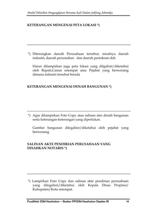 Modul Pelatihan Pengangkatan Pertama Kali Dalam Jabfung Adminkes
Pusdiklat SDM Kesehatan – Badan PPSDM Kesehatan Depkes RI 14
KETERANGAN MENGENAI PETA LOKASI *)
*) Diterangkan daerah Perusahaan tersebut, misalnya daerah
industri, daerah perumahan dan daerah pertokoan dsb.
Harus dilampirkan juga peta lokasi yang dilgalisir/diketahui
oleh Bupati,Camat setempat atau Pejabat yang berwenang
dimana industri tersebut berada
KETERANGAN MENGENAI DENAH BANGUNAN *)
*) Agar dilampirkan Foto Copy atau salinan dan denah bangunan
serta keterangan-keterangan yang diperlukan.
Gambar bangunan dilegalisir/diketahui oleh pejabat yang
berwenang
SALINAN AKTE PENDIRIAN PERUSAHAAN YANG
DISAHKAN NOTARIS *)
*) Lampirkan Foto Copy dan salinan akte pendirian perusahaan
yang dilegalisir/diketahui oleh Kepala Dinas Propinsi/
Kabupaten/Kota setempat.
 