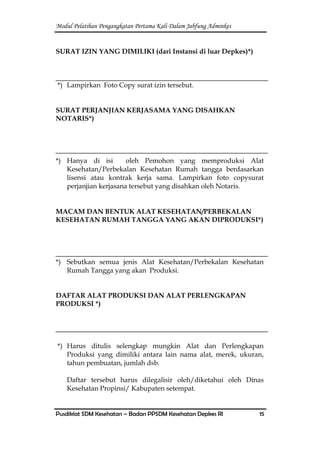 Modul Pelatihan Pengangkatan Pertama Kali Dalam Jabfung Adminkes
Pusdiklat SDM Kesehatan – Badan PPSDM Kesehatan Depkes RI 15
SURAT IZIN YANG DIMILIKI (dari Instansi di luar Depkes)*)
*) Lampirkan Foto Copy surat izin tersebut.
SURAT PERJANJIAN KERJASAMA YANG DISAHKAN
NOTARIS*)
*) Hanya di isi oleh Pemohon yang memproduksi Alat
Kesehatan/Perbekalan Kesehatan Rumah tangga berdasarkan
lisensi atau kontrak kerja sama. Lampirkan foto copysurat
perjanjian kerjasana tersebut yang disahkan oleh Notaris.
MACAM DAN BENTUK ALAT KESEHATAN/PERBEKALAN
KESEHATAN RUMAH TANGGA YANG AKAN DIPRODUKSI*)
*) Sebutkan semua jenis Alat Kesehatan/Perbekalan Kesehatan
Rumah Tangga yang akan Produksi.
DAFTAR ALAT PRODUKSI DAN ALAT PERLENGKAPAN
PRODUKSI *)
*) Harus ditulis selengkap mungkin Alat dan Perlengkapan
Produksi yang dimiliki antara lain nama alat, merek, ukuran,
tahun pembuatan, jumlah dsb.
Daftar tersebut harus dilegalisir oleh/diketahui oleh Dinas
Kesehatan Propinsi/ Kabupaten setempat.
 