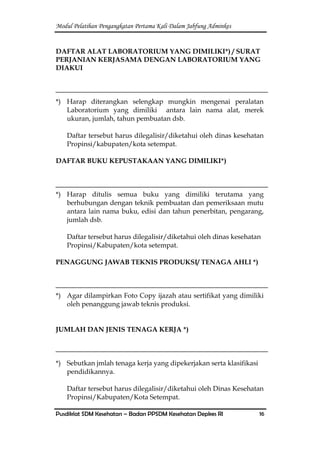 Modul Pelatihan Pengangkatan Pertama Kali Dalam Jabfung Adminkes
Pusdiklat SDM Kesehatan – Badan PPSDM Kesehatan Depkes RI 16
DAFTAR ALAT LABORATORIUM YANG DIMILIKI*) / SURAT
PERJANIAN KERJASAMA DENGAN LABORATORIUM YANG
DIAKUI
*) Harap diterangkan selengkap mungkin mengenai peralatan
Laboratorium yang dimiliki antara lain nama alat, merek
ukuran, jumlah, tahun pembuatan dsb.
Daftar tersebut harus dilegalisir/diketahui oleh dinas kesehatan
Propinsi/kabupaten/kota setempat.
DAFTAR BUKU KEPUSTAKAAN YANG DIMILIKI*)
*) Harap ditulis semua buku yang dimiliki terutama yang
berhubungan dengan teknik pembuatan dan pemeriksaan mutu
antara lain nama buku, edisi dan tahun penerbitan, pengarang,
jumlah dsb.
Daftar tersebut harus dilegalisir/diketahui oleh dinas kesehatan
Propinsi/Kabupaten/kota setempat.
PENAGGUNG JAWAB TEKNIS PRODUKSI/ TENAGA AHLI *)
*) Agar dilampirkan Foto Copy ijazah atau sertifikat yang dimiliki
oleh penanggung jawab teknis produksi.
JUMLAH DAN JENIS TENAGA KERJA *)
*) Sebutkan jmlah tenaga kerja yang dipekerjakan serta klasifikasi
pendidikannya.
Daftar tersebut harus dilegalisir/diketahui oleh Dinas Kesehatan
Propinsi/Kabupaten/Kota Setempat.
 