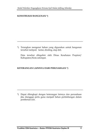 Modul Pelatihan Pengangkatan Pertama Kali Dalam Jabfung Adminkes
Pusdiklat SDM Kesehatan – Badan PPSDM Kesehatan Depkes RI 17
KONSTRUKSI BANGUNAN *)
*) Terangkan mengenai bahan yang digunakan untuk bangunan
tersebut meliputi lantai, dinding, atap dsb.
Data tersebut dilegalisir oleh Dinas Kesehatan Propinsi/
Kabupaten/Kota setempat.
KETERANGAN LAINNYA DARI PERUSAHAAN *)
*) Dapat dilengkapi dengan keterangan lainnya dan perusahaan
jika dianggap perlu guna menjadi bahan pertimbangan dalam
pemberian izin.
 