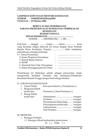 Modul Pelatihan Pengangkatan Pertama Kali Dalam Jabfung Adminkes
Pusdiklat SDM Kesehatan – Badan PPSDM Kesehatan Depkes RI 18
LAMPIRAN KEPUTUSAN MENTERI KESEHATAN
NOMOR : 1184/MENKES/Per/x/2004
TANGGAL : 19 Oktober 2004
BERITA ACARA PEMERIKSAAN
SARANA PRODUKSI ALAT KESEHATAN / PERBEKALAN
KESEHATAN
RUMAH TANGGA
DINAS KESEHATAN ………………………………
NOMOR : ……/MENKES/SK/…./ 200……
Pada hari.........tanggal ............bulan.............tahun................... kami
yang bertanda tangan dibawah ini sesuai dengan Surat Perintah
Kepala Dinas Kesehatan Propinsi ……………. telah melakukan
pemeriksaan setempat terhadap:
I. 1. Nama Perusahaan : ............................................
2. Nama Pimpinan Perusahaan : ............................................
3. Bentuk Badan Hukum : ............................................
4. NPWP : ............................................
5. Alamat & Norr Telp. Perusahaan : ............................................
6. Nama Penanggung Jawab Teknis : ............................................
Pemeriksaan ini dilakukan adalah sebagai persyaratan untuk
memperoleh Sertifikat Produksi Alat Kesehatan/Perbekalan
Kesehatan Rumah Tangga dengan hasil sebagai berikut:
II. LOKASI DAN BANGUNAN
1. Lokasi Pabrik : Kawasan Industri ( ) Pemukiman ( )
2. Bangunan Pabrik
terdiri dari : Permanen ( ) Semi Permanen ( )
3. Ruang Pabrik
terdiri dari : Administrasi ................................ ruangan
Produksi ....................................... ruangan
Penyimpanan bahan baku...........ruangan
Penyimpanan produk jadi ......... ruangan
Laboratorium................................ ruangan
Alat Produksi……………………ruangan
III. PRODUKSI
1. Ruangan Produksi:
1.1. Ruangan dibuat berdasarkan perencanaan :
Ya ( ) Tidak ( )
 