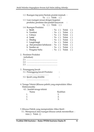 Modul Pelatihan Pengangkatan Pertama Kali Dalam Jabfung Adminkes
Pusdiklat SDM Kesehatan – Badan PPSDM Kesehatan Depkes RI 19
1.2. Ruangan tiap jenis/bentuk produk terpisah :
Ya ( ) Tidak ( )
1.3. Luas ruangan sesuai dengan kegiatan
produksi, peralatan dan jumlah karyawan :
Ya ( ) Tidak ( )
1.4. Ruangan Produksi:
a. Bersih : Ya ( ) Tidak ( )
b. Ventilasi : Ya ( ) Tidak ( )
c. Cahaya : Ya ( ) Tidak ( )
d. Lantai : Ya ( ) Tidak ( )
e. Dinding : Ya ( ) Tidak ( )
f. Langit-langit : Ya ( ) Tidak ( )
g. Alat pemadam kebakaran : Ya ( ) Tidak ( )
h. Sumber air : Ya ( ) Tidak ( )
i. Pengatur Suhu : Ya ( ) Tidak ( )
2. Peralatan Produksi
(sebutkan)
2.1. ……………………………………….
2.2. ……………………………………….
2.3. ……………………………………….
3. Penanggung Jawab
3.1. Penanggung Jawab Produksi :
……………………………
3.2. Ijazah yang dimiliki :
……………………………
4. Tenaga Teknisi (Khusus pabrik yang emproduksi Alkes
Elektromedik)
4.1. Jumlah tenaga teknisi
Nama Keahlian
1. 1.
2. 2.
3. 3.
5. Khusus Pabrik yang memproduksi Alkes Steril :
5.1. Mempunyai alat/ruangan khusus untuk mensterilkan :
Ada ( ) Tidak ( )
 
