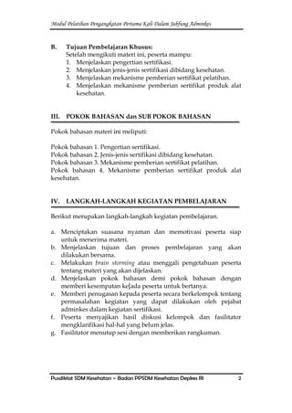 Modul Pelatihan Pengangkatan Pertama Kali Dalam Jabfung Adminkes
Pusdiklat SDM Kesehatan – Badan PPSDM Kesehatan Depkes RI 2
B. Tujuan Pembelajaran Khusus:
Setelah mengikuti materi ini, peserta mampu:
1. Menjelaskan pengertian sertifikasi.
2. Menjelaskan jenis-jenis sertifikasi dibidang kesehatan.
3. Menjelaskan mekanisme pemberian sertifikat pelatihan.
4. Menjelaskan mekanisme pemberian sertifikat produk alat
kesehatan.
III. POKOK BAHASAN dan SUB POKOK BAHASAN
Pokok bahasan materi ini meliputi:
Pokok bahasan 1. Pengertian sertifikasi.
Pokok bahasan 2. Jenis-jenis sertifikasi dibidang kesehatan.
Pokok bahasan 3. Mekanisme pemberian sertifikat pelatihan.
Pokok bahasan 4. Mekanisme pemberian sertifikat produk alat
kesehatan.
IV. LANGKAH-LANGKAH KEGIATAN PEMBELAJARAN
Berikut merupakan langkah-langkah kegiatan pembelajaran.
a. Menciptakan suasana nyaman dan memotivasi peserta siap
untuk menerima materi.
b. Menjelaskan tujuan dan proses pembelajaran yang akan
dilakukan bersama.
c. Melakukan brain storming atau menggali pengetahuan peserta
tentang materi yang akan dijelaskan.
d. Menjelaskan pokok bahasan demi pokok bahasan dengan
memberi kesempatan ke[ada peserta untuk bertanya.
e. Memberi penugasan kepada peserta secara berkelompok tentang
permasalahan kegiatan yang dapat dilakukan oleh pejabat
adminkes dalam kegiatan sertifikasi.
f. Peserta menyajikan hasil diskusi kelompok dan fasilitator
mengklarifikasi hal-hal yang belum jelas.
g. Fasilitator menutup sesi dengan memberikan rangkuman.
 