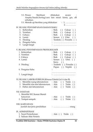 Modul Pelatihan Pengangkatan Pertama Kali Dalam Jabfung Adminkes
Pusdiklat SDM Kesehatan – Badan PPSDM Kesehatan Depkes RI 20
5.2. Proses Sterilisasi dilakukan secara :
Aseptis/basah/kering/cara lain misal: kimia, gas, dll
sebutkan.
5.3. Metode uji Sterilitas yang dilakukan : 1. ……………
2. ……………
IV. RUANG PENYIMPANAN BAHAN BAKU
1. Kebersihan : Baik ( ) Cukup ( )
2. Ventilasi : Baik ( ) Cukup ( )
3. Cahaya : Baik ( ) Cukup ( )
4. Lantai : Semen ( ) Ubin ( )
5. Dinding : Tembok ( ) Porselin ( )
6. Pengatur Suhu : ……………………………...
7. Langit-langit : ……………………………...
V. RUANG PENYIMPANAN PRODUKSI JADI
1. Kebersihan : Baik ( ) Cukup ( )
2. Ventilasi : Baik ( ) Cukup ( )
3. Cahaya : Baik ( ) Cukup ( )
4. Lantai : Semen ( ) Ubin ( )
Kayu ( )
5. Dinding : Tembok ( ) Porselin ( )
Papan ( ) Triplek ( )
6. Pengatur Suhu :
………………………………
7. Langit-langit : ……………………………
VI. RUANG LABORATORIUM (Khusus Pabrik Gol A dan B)
1. Memiliki ruang laboratorium : Ada ( ) Tidak ( )
2. Memiliki alat-alat laboratorium : Ada ( ) Tidak ( )
3. Daftar alat laboratorium : Ada ( ) Tidak ( )
VII. SANITASI
1. Memiliki WC Kamar Mandi
karyawan : Ada ( ) Tidak ( )
2. Tempat sampah : Ada ( ) Tidak ( )
VIII. KARYAWAN
Jumlah dan jenis pendidikan : …………………… orang
IX. ADMINISTRASI
1. Surat Permohonan : Ada ( ) Tidak ( )
2. Salinan Akte Notaris
 