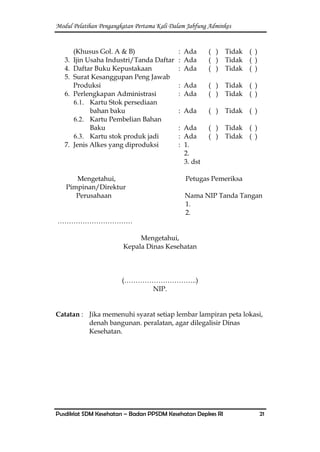 Modul Pelatihan Pengangkatan Pertama Kali Dalam Jabfung Adminkes
Pusdiklat SDM Kesehatan – Badan PPSDM Kesehatan Depkes RI 21
(Khusus Gol. A & B) : Ada ( ) Tidak ( )
3. Ijin Usaha Industri/Tanda Daftar : Ada ( ) Tidak ( )
4. Daftar Buku Kepustakaan : Ada ( ) Tidak ( )
5. Surat Kesanggupan Peng Jawab
Produksi : Ada ( ) Tidak ( )
6. Perlengkapan Administrasi : Ada ( ) Tidak ( )
6.1. Kartu Stok persediaan
bahan baku : Ada ( ) Tidak ( )
6.2. Kartu Pembelian Bahan
Baku : Ada ( ) Tidak ( )
6.3. Kartu stok produk jadi : Ada ( ) Tidak ( )
7. Jenis Alkes yang diproduksi : 1.
2.
3. dst
Mengetahui, Petugas Pemeriksa
Pimpinan/Direktur
Perusahaan Nama NIP Tanda Tangan
1.
2.
……………………………
Mengetahui,
Kepala Dinas Kesehatan
(…………………………..)
NIP.
Catatan : Jika memenuhi syarat setiap lembar lampiran peta lokasi,
denah bangunan. peralatan, agar dilegalisir Dinas
Kesehatan.
 