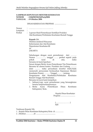 Modul Pelatihan Pengangkatan Pertama Kali Dalam Jabfung Adminkes
Pusdiklat SDM Kesehatan – Badan PPSDM Kesehatan Depkes RI 22
LAMPIRAN KEPUTUSAN MENTERI KESEHATAN
NOMOR : 1184/MENKES/Per/x/2004
TANGGAL : 19 Oktober 2004
DINAS KESEHATAN PROPINSI .........................
Nomor : …………………………………..
Lampiran :
Perihal : Laporan Hasil Pemeriksaan Sertifikat Produksi
Alat Kesehatan/Perbekalan Kesehatan Rumah Tangga
Kepada Yth.
Direktur Jenderal Pelayanan
Kefarmasian dan Alat Kesehatan
Departemen Kesehatan RI
di-
JAKARTA
Sehubungan dengan surat permohonan dari ……….
Nomor …………….. tanggal ……. perihal seperti pada
pokok surat di atas, maka
bersama ini kami laporkan :
Sesuai dengan Berita Acara Pemeriksaan Tim Pemeriksaan
Bersama ke alamat kantor, Produksi dan Gudang ……….
Jalan ……… maka perusahaan tersebut telah/tidak
memenuhi persyaratan berdasarkan Keputusan Menteri
Kesehatan Nomor ………. Tanggal ……. .. tentang
Pengamanan Alat Kesehatan/Perbekalan Kesehatan
Rumah Tangga Alat Kesehatan.
Bersama ini turut kami lampirkan:
1. Salinan/copy surat permohonan yang bersangkutan
beserta lampiranlampirannya.
2. Berita Acara Pemeriksaan Dinas Kesehatan
Kabupaten/ Kota.
Kepala Dinas Kesehatan
Propinsi ................................
(……………………)
NIP.
Tembusan Kepada Yth.
1. ..Kepala Dinas Kesehatan Kabupaten/Kota di ..................
2. ..Direktur…………..di ..........................................
 