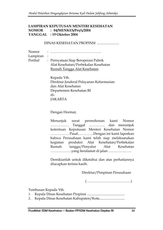 Modul Pelatihan Pengangkatan Pertama Kali Dalam Jabfung Adminkes
Pusdiklat SDM Kesehatan – Badan PPSDM Kesehatan Depkes RI 23
LAMPIRAN KEPUTUSAN MENTERI KESEHATAN
NOMOR : 84/MENKES/Per/x/2004
TANGGAL : 19 Oktober 2004
DINAS KESEHATAN PROPINSI .........................
Nomor : ……………………………………..
Lampiran :
Perihal : Pernyataan Siap Beroperasi Pabrik
Alat Kesehatan/Perbekalan Kesehatan
Rumah Tangga Alat Kesehatan
Kepada Yth.
Direktur Jenderal Pelayanan Kefarmasian
dan Alat Kesehatan
Departemen Kesehatan RI
di-
JAKARTA
Dengan Hormat,
Menunjuk surat permohonan kami Nomor
……………. Tanggal ………….. dan menunjuk
ketentuan Keputusan Menteri Kesehatan Nomor
……………. Pasal…………..Dengan ini kami laporkan
bahwa Perusahaan kami telah siap melaksanakan
kegiatan produksi Alat Kesehatan/Perbekalan
Rumah tangga/Penyalur Alat Kesehatan
………………yang beralamat di jalan ………………..
Demikianlah untuk diketahui dan atas perhatiannya
diucapkan terima kasih.
Direktur/Pimpinan Perusahaan
( ………………………………. )
Tembusan Kepada Yth.
1. Kepala Dinas Kesehatan Propinsi ...........................................
2. Kepala Dinas Kesehatan Kabupaten/Kota.............................
 