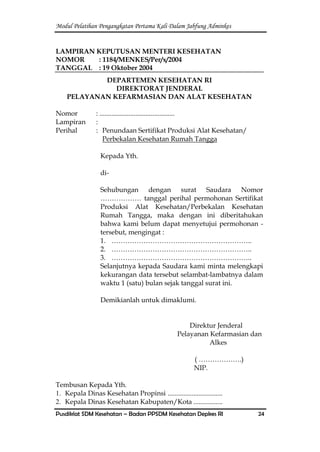 Modul Pelatihan Pengangkatan Pertama Kali Dalam Jabfung Adminkes
Pusdiklat SDM Kesehatan – Badan PPSDM Kesehatan Depkes RI 24
LAMPIRAN KEPUTUSAN MENTERI KESEHATAN
NOMOR : 1184/MENKES/Per/x/2004
TANGGAL : 19 Oktober 2004
DEPARTEMEN KESEHATAN RI
DIREKTORAT JENDERAL
PELAYANAN KEFARMASIAN DAN ALAT KESEHATAN
Nomor : ............................................
Lampiran :
Perihal : Penundaan Sertifikat Produksi Alat Kesehatan/
Perbekalan Kesehatan Rumah Tangga
Kepada Yth.
di-
Sehubungan dengan surat Saudara Nomor
……………… tanggal perihal permohonan Sertifikat
Produksi Alat Kesehatan/Perbekalan Kesehatan
Rumah Tangga, maka dengan ini diberitahukan
bahwa kami belum dapat menyetujui permohonan -
tersebut, mengingat :
1. ……………………………………………………..
2. ……………………………………………………..
3. ……………………………………………………..
Selanjutnya kepada Saudara kami minta melengkapi
kekurangan data tersebut selambat-lambatnya dalam
waktu 1 (satu) bulan sejak tanggal surat ini.
Demikianlah untuk dimaklumi.
Direktur Jenderal
Pelayanan Kefarmasian dan
Alkes
( ……………….)
NIP.
Tembusan Kepada Yth.
1. Kepala Dinas Kesehatan Propinsi ................................
2. Kepala Dinas Kesehatan Kabupaten/Kota .................
 