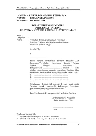 Modul Pelatihan Pengangkatan Pertama Kali Dalam Jabfung Adminkes
Pusdiklat SDM Kesehatan – Badan PPSDM Kesehatan Depkes RI 25
LAMPIRAN KEPUTUSAN MENTERI KESEHATAN
NOMOR : 1184/MENKES/Per/x/2004
TANGGAL : 19 Oktober 2004
DEPARTEMEN KESEHATAN RI
DIREKTORAT JENDERAL
PELAYANAN KEFARMASIAN DAN ALAT KESEHATAN
Nomor :
Lampiran :
Perihal : Penolakan Tentang Pelaksanaan Ketentuan –
Sertifikat Produksi Alat Kesehatan/Perbekalan
Kesehatan Rumah Tangga
Kepada Yth.
di
_________________
Sesuai dengan permohonan Sertifikat Produksi Alat
Kesehatan/Perbekalan Kesehatan Rumah Tangga
Nomor................tanggal .......................... Atas nama ………
Dengan lokasi .......................................... setelah kami
adakan pemeriksaan, ternyata perusahaan Saudara tidak
memenuhi ketentuan Perizinan yang berlaku, antara lain :
1. ………………………………………………..
2. ………………………………………………..
3. ………………………………………………..
Sehubungan dengan hal tersebut di atas, kami minta
Saudara untuk memenuhi kekurangan ketentuan
perizinan seperti yang disebutkan diatas.
Demikianlah untuk kiranya menjadi perhatian Saudara.
Direktur Jenderal Pelayanan
Kefarmasian dan Alkes
(…………………………)
NIP.
Tembusan Kepada Yth.
1. Dinas Kesehatan Propinsi di seluruh Indonesia.
2. Dinas Kesehatan Kabupaten/Kota di seluruh Indonesia
 