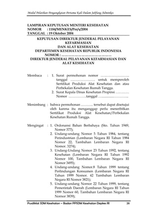 Modul Pelatihan Pengangkatan Pertama Kali Dalam Jabfung Adminkes
Pusdiklat SDM Kesehatan – Badan PPSDM Kesehatan Depkes RI 26
LAMPIRAN KEPUTUSAN MENTERI KESEHATAN
NOMOR : 1184/MENKES/Per/x/2004
TANGGAL : 19 Oktober 2004
KEPUTUSAN DIREKTUR JENDERAL PELAYANAN
KEFARMASIAN
DAN ALAT KESEHATAN
DEPARTEMEN KESEHATAN REPUBLIK INDONESIA
NOMOR : ………………………………………
DIREKTUR JENDERAL PELAYANAN KEFARMASIAN DAN
ALAT KESEHATAN
Membaca : 1. Surat permohonan nomor ……………………..
tanggal …………………. untuk memperoleh
Sertifikat Produksi Alat Kesehatan dan atau
Perbekalan Kesehatan Rumah Tangga.
2. Surat Kepala Dinas Kesehatan Propinsi …………
Nomor …………….tanggal …..............…………..
Menimbang : bahwa permohonan ……….. tersebut dapat disetujui
oleh karena itu menganggap perlu menerbitkan
Sertifikat Produksi Alat Kesehatan/Perbekalan
Kesehatan Rumah Tangga.
Mengingat : 1. Ordonansi Bahan Berbahaya (Sto. Tahun 1949,
Nomor 377);
2. Undang-undang Nomor 5 Tahun 1984, tentang
Perindustrian (Lembaran Negara RI Tahun 1984
Nomor 22, Tambahan Lembaran Negara RI
Nomor. 3274);
3. Undang-Undang Nomor 23 Tahun 1992, tentang
Kesehatan (Lembaran Negara RI Tahun 1992
Nomor 100, Tambahan Lembaran Negara RI
Nomor 3495);
4. Undang-undang Nomor.8 Tahun 1999 tentang
Perlindungan Konsumen (Lembaran Negara RI
Tahun 1999 Nomor. 42 Tambahan Lembaran
Negara RI Nomor 3821);
5. Undang-undang Nornor 22 Tahun 1999, tentang
Pemerintah Daerah (Lembaran Negara RI Tahun
1999 Nomor 60, Tambahan Lembaran Negara RI
Nornor 3839);
 