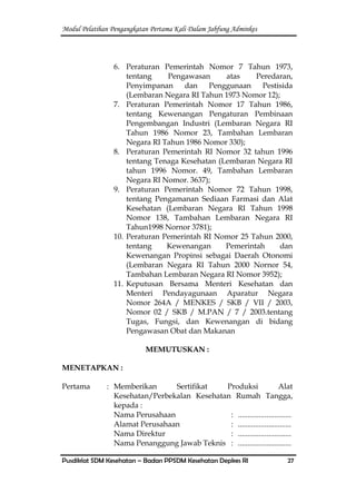 Modul Pelatihan Pengangkatan Pertama Kali Dalam Jabfung Adminkes
Pusdiklat SDM Kesehatan – Badan PPSDM Kesehatan Depkes RI 27
6. Peraturan Pemerintah Nomor 7 Tahun 1973,
tentang Pengawasan atas Peredaran,
Penyimpanan dan Penggunaan Pestisida
(Lembaran Negara RI Tahun 1973 Nomor 12);
7. Peraturan Pemerintah Nomor 17 Tahun 1986,
tentang Kewenangan Pengaturan Pembinaan
Pengembangan Industri (Lembaran Negara RI
Tahun 1986 Nomor 23, Tambahan Lembaran
Negara RI Tahun 1986 Nomor 330);
8. Peraturan Pemerintah RI Nomor 32 tahun 1996
tentang Tenaga Kesehatan (Lembaran Negara RI
tahun 1996 Nomor. 49, Tambahan Lembaran
Negara RI Nomor. 3637);
9. Peraturan Pemerintah Nomor 72 Tahun 1998,
tentang Pengamanan Sediaan Farmasi dan Alat
Kesehatan (Lembaran Negara RI Tahun 1998
Nomor 138, Tambahan Lembaran Negara RI
Tahun1998 Nornor 3781);
10. Peraturan Pemerintah RI Nomor 25 Tahun 2000,
tentang Kewenangan Pemerintah dan
Kewenangan Propinsi sebagai Daerah Otonomi
(Lembaran Negara RI Tahun 2000 Nornor 54,
Tambahan Lembaran Negara RI Nomor 3952);
11. Keputusan Bersama Menteri Kesehatan dan
Menteri Pendayagunaan Aparatur Negara
Nomor 264A / MENKES / SKB / VII / 2003,
Nomor 02 / SKB / M.PAN / 7 / 2003.tentang
Tugas, Fungsi, dan Kewenangan di bidang
Pengawasan Obat dan Makanan
MEMUTUSKAN :
MENETAPKAN :
Pertama : Memberikan Sertifikat Produksi Alat
Kesehatan/Perbekalan Kesehatan Rumah Tangga,
kepada :
Nama Perusahaan : ............................
Alamat Perusahaan : ............................
Nama Direktur : ............................
Nama Penanggung Jawab Teknis : ............................
 