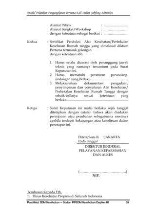 Modul Pelatihan Pengangkatan Pertama Kali Dalam Jabfung Adminkes
Pusdiklat SDM Kesehatan – Badan PPSDM Kesehatan Depkes RI 28
Alamat Pabrik : ............................
Alamat Bengkel/Workshop : …………………
dengan ketentuan sebagai berikut : …………………
Kedua : Sertifikat Produksi Alat Kesehatan/Perbekalan
Kesehatan Rumah tangga yang dimaksud diktum
Pertama termasuk golongan
dengan ketentuan sbb:
1. Harus selalu diawasi oleh penanggung jawab
teknis yang namanya tercantum pada Surat
Keputusan ini.
2. Harus mematuhi peraturan perundang-
undangan yang berlaku.............................................
3. Melaksanakan dokumentasi pengadaan,
penyimpanan dan penyaluran Alat Kesehatan/
Perbekalan Kesehatan Rumah Tangga dengan
sebaik-baiknya sesuai ketentuan yang
berlaku..........................................................................
Ketiga : Surat Keputusan ini mulai berlaku sejak tanggal
ditetapkan dengan catatan bahwa akan diadakan
peninjauan atau perubahan sebagaimana mestinya
apabila terdapat kekurangan atau kekeliruan dalam
penetapan ini.
Ditetapkan di : JAKARTA
Pada tanggal :
DIREKTUR JENDERAL
PELAYANAN KEFARMASIAN
DAN ALKES
(……………………………………)
NIP.
Tembusan Kepada Yth,
1. Dinas Kesehatan Propinsi di Seluruh Indonesia
 