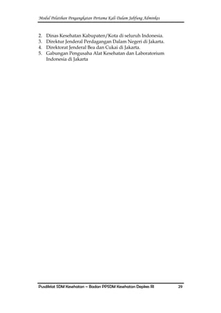 Modul Pelatihan Pengangkatan Pertama Kali Dalam Jabfung Adminkes
Pusdiklat SDM Kesehatan – Badan PPSDM Kesehatan Depkes RI 29
2. Dinas Kesehatan Kabupaten/Kota di seluruh Indonesia.
3. Direktur Jenderal Perdagangan Dalam Negeri di Jakarta.
4. Direktorat Jenderal Bea dan Cukai di Jakarta.
5. Gabungan Pengusaha Alat Kesehatan dan Laboratorium
Indonesia di Jakarta
 