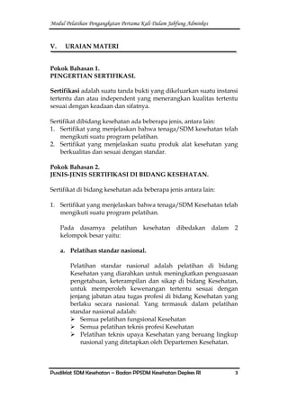Modul Pelatihan Pengangkatan Pertama Kali Dalam Jabfung Adminkes
Pusdiklat SDM Kesehatan – Badan PPSDM Kesehatan Depkes RI 3
V. URAIAN MATERI
Pokok Bahasan 1.
PENGERTIAN SERTIFIKASI.
Sertifikasi adalah suatu tanda bukti yang dikeluarkan suatu instansi
tertentu dan atau independent yang menerangkan kualitas tertentu
sesuai dengan keadaan dan sifatnya.
Sertifikat dibidang kesehatan ada beberapa jenis, antara lain:
1. Sertifikat yang menjelaskan bahwa tenaga/SDM kesehatan telah
mengikuti suatu program pelatihan.
2. Sertifikat yang menjelaskan suatu produk alat kesehatan yang
berkualitas dan sesuai dengan standar.
Pokok Bahasan 2.
JENIS-JENIS SERTIFIKASI DI BIDANG KESEHATAN.
Sertifikat di bidang kesehatan ada beberapa jenis antara lain:
1. Sertifikat yang menjelaskan bahwa tenaga/SDM Kesehatan telah
mengikuti suatu program pelatihan.
Pada dasarnya pelatihan kesehatan dibedakan dalam 2
kelompok besar yaitu:
a. Pelatihan standar nasional.
Pelatihan standar nasional adalah pelatihan di bidang
Kesehatan yang diarahkan untuk meningkatkan penguasaan
pengetahuan, keterampilan dan sikap di bidang Kesehatan,
untuk memperoleh kewenangan tertentu sesuai dengan
jenjang jabatan atau tugas profesi di bidang Kesehatan yang
berlaku secara nasional. Yang termasuk dalam pelatihan
standar nasional adalah:
 Semua pelatihan fungsional Kesehatan
 Semua pelatihan teknis profesi Kesehatan
 Pelatihan teknis upaya Kesehatan yang beruang lingkup
nasional yang ditetapkan oleh Departemen Kesehatan.
 