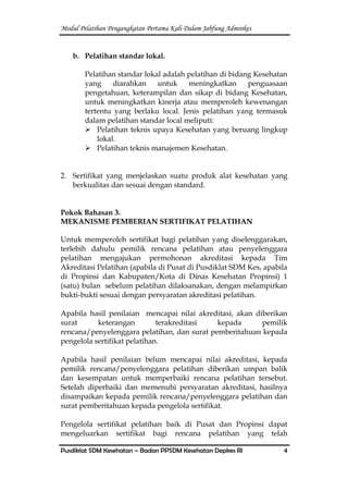 Modul Pelatihan Pengangkatan Pertama Kali Dalam Jabfung Adminkes
Pusdiklat SDM Kesehatan – Badan PPSDM Kesehatan Depkes RI 4
b. Pelatihan standar lokal.
Pelatihan standar lokal adalah pelatihan di bidang Kesehatan
yang diarahkan untuk meningkatkan penguasaan
pengetahuan, keterampilan dan sikap di bidang Kesehatan,
untuk meningkatkan kinerja atau memperoleh kewenangan
tertentu yang berlaku local. Jenis pelatihan yang termasuk
dalam pelatihan standar local meliputi:
 Pelatihan teknis upaya Kesehatan yang beruang lingkup
lokal.
 Pelatihan teknis manajemen Kesehatan.
2. Sertifikat yang menjelaskan suatu produk alat kesehatan yang
berkualitas dan sesuai dengan standard.
Pokok Bahasan 3.
MEKANISME PEMBERIAN SERTIFIKAT PELATIHAN
Untuk memperoleh sertifikat bagi pelatihan yang diselenggarakan,
terlebih dahulu pemilik rencana pelatihan atau penyelenggara
pelatihan mengajukan permohonan akreditasi kepada Tim
Akreditasi Pelatihan (apabila di Pusat di Pusdiklat SDM Kes, apabila
di Propinsi dan Kabupaten/Kota di Dinas Kesehatan Propinsi) 1
(satu) bulan sebelum pelatihan dilaksanakan, dengan melampirkan
bukti-bukti sesuai dengan persyaratan akreditasi pelatihan.
Apabila hasil penilaian mencapai nilai akreditasi, akan diberikan
surat keterangan terakreditasi kepada pemilik
rencana/penyelenggara pelatihan, dan surat pemberitahuan kepada
pengelola sertifikat pelatihan.
Apabila hasil penilaian belum mencapai nilai akreditasi, kepada
pemilik rencana/penyelenggara pelatihan diberikan umpan balik
dan kesempatan untuk memperbaiki rencana pelatihan tersebut.
Setelah diperbaiki dan memenuhi persyaratan akreditasi, hasilnya
disampaikan kepada pemilik rencana/penyelenggara pelatihan dan
surat pemberitahuan kepada pengelola sertifikat.
Pengelola sertifikat pelatihan baik di Pusat dan Propinsi dapat
mengeluarkan sertifikat bagi rencana pelatihan yang telah
 