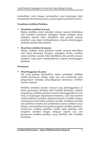 Modul Pelatihan Pengangkatan Pertama Kali Dalam Jabfung Adminkes
Pusdiklat SDM Kesehatan – Badan PPSDM Kesehatan Depkes RI 5
terakreditasi, yaitu dengan melampirkan surat keterangan telah
terakreditasi dan biodata peserta yang mengikuti pelatihan tersebut.
Penerbitan Sertifikat Pelatihan
 Penerbitan sertifikat di pusat
Blanko sertifikat untuk pelatihan standar nasional diterbitkan
oleh Pusdiklat Kesehatan, sedangkan blanko sertifikat untuk
pelatihan standar lokal diterbitkan oleh pemilik rencana
pelatihan yang dapat melimpahkannya kepada penyelenggara
pelatihan standar lokal tersebut.
 Penerbitan sertifikat di daerah:
Blanko sertifikat untuk pelatihan standar nasional diterbitkan
oleh Dinas Kesehatan Propinsi, sedangkan blanko sertifikat
untuk pelatihan standar lokal diterbitkan oleh pemilik rencana
pelatihan yang dapat melimpahkannya kepada penyelenggara
pelatihan.
Penomoran
 Penyelenggaraan di pusat
Hal yang penting diperhatikan dalam penerbitan sertifikat
adalah penomoran sebagai salah satu cara monitoring serta
pengamanan terhadap penyalahgunaan khususnya sertifikat
standar nasional.
Sertifikat pelatihan standar nasional yang diselenggarakan di
Pusat, penomoran diberikan oleh Pusdiklat Kesehatan. Apabila
pengelolaan sertifikat pelatihan tersebut diselenggarakan di unit
kerja di lingkungan Departemen Kesehatan, unit kerja tersebut
memberitahukan pelatihan dimaksud kepada Pusdiklat dengan
melampirkan bukti-bukti pelatihan tersebut. Pusdiklat mencatat
data pelatihan tersebut dan memberikan nomor sertifikat sesuai
dengan jenis pelatihannya kepada pengelola sertifikat pelatihan.
Penomoran sertifikat pelatihan standar lokal diberikan oleh
pengelola sertifikat dengan mengacu kepada tata cara
penomoran sertifikat pelatihan yang diberikan oleh Pusdiklat
Kesehatan.
 