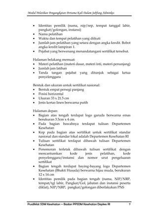 Modul Pelatihan Pengangkatan Pertama Kali Dalam Jabfung Adminkes
Pusdiklat SDM Kesehatan – Badan PPSDM Kesehatan Depkes RI 7
Identitas pemilik (nama, nip/nrp, tempat tanggal lahir,
pangkat/golongan, instansi)
Nama pelatihan
Waktu dan tempat pelatihan yang diikuti
Jumlah jam pelatihan yang setara dengan angka kredit. Bobot
angka kredit lampiran 1.
Pejabat yang berwenang menandatangani sertifikat tersebut.
Halaman belakang memuat:
Materi pelatihan (materi dasar, materi inti, materi penunjang)
Jumlah jam latihan
Tanda tangan pejabat yang ditunjuk sebagai ketua
penyelenggara
Bentuk dan ukuran untuk sertifikat nasional:
Bentuk empat persegi panjang
Posisi horizontal
Ukuran 33 x 21.5 cm
Jenis kertas linen berwarna putih
Halaman depan:
Bagian atas tengah terdapat logo garuda berwarna emas
berukuran 3.5cm x 4 cm.
Pada bagian bawahnya terdapat tulisan Departemen
Kesehatan
Kop pada bagian atas sertifikat untuk sertifikat standar
nasional dan standar lokal adalah Departemen Kesehatan RI
Tulisan sertifikat terdapat dibawah tulisan Departemen
Kesehatan
Penomoran terletak dibawah tulisan sertifikat dengan
mencantumkan kode jenis pelatihan, kode
penyelenggara/instansi dan nomor urut pengeluaran
sertifikat
Bagian tengah terdapat baying-bayang logo Departemen
Kesehatan (Bhakti Husada) berwarna hijau muda, berukuran
12 x 14 cm
Identitas pemilik pada bagian tengah (nama, NIP/NRP,
tempat/tgl lahir, Pangkat/Gol, jabatan dan instansi peserta
diklat), NIP/NRP, pangkat/golongan diberlakukan PNS
 
