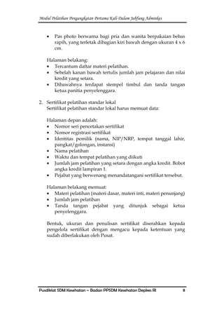 Modul Pelatihan Pengangkatan Pertama Kali Dalam Jabfung Adminkes
Pusdiklat SDM Kesehatan – Badan PPSDM Kesehatan Depkes RI 8
Pas photo berwarna bagi pria dan wanita berpakaian bebas
rapih, yang terletak dibagian kiri bawah dengan ukuran 4 x 6
cm.
Halaman belakang:
Tercantum daftar materi pelatihan.
Sebelah kanan bawah tertulis jumlah jam pelajaran dan nilai
kredit yang setara.
Dibawahnya terdapat stempel timbul dan tanda tangan
ketua panitia penyelenggara.
2. Sertifikat pelatihan standar lokal
Sertifikat pelatihan standar lokal harus memuat data:
Halaman depan adalah:
Nomor seri pencetakan sertifikat
Nomor registrasi sertifikat
Identitas pemilik (nama, NIP/NRP, tempat tanggal lahir,
pangkat/golongan, instansi)
Nama pelatihan
Waktu dan tempat pelatihan yang diikuti
Jumlah jam pelatihan yang setara dengan angka kredit. Bobot
angka kredit lampiran 1.
Pejabat yang berwenang menandatangani sertifikat tersebut.
Halaman belakang memuat:
Materi pelatihan (materi dasar, materi inti, materi penunjang)
Jumlah jam pelatihan
Tanda tangan pejabat yang ditunjuk sebagai ketua
penyelenggara.
Bentuk, ukuran dan penulisan sertifikat diserahkan kepada
pengelola sertifikat dengan mengacu kepada ketentuan yang
sudah diberlakukan oleh Pusat.
 
