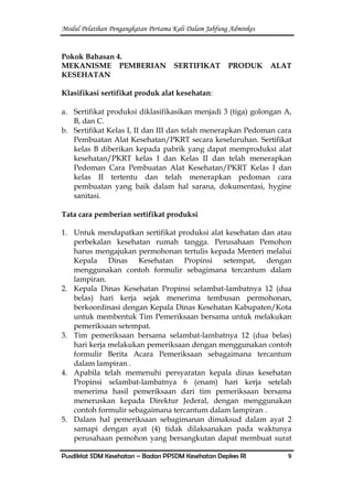 Modul Pelatihan Pengangkatan Pertama Kali Dalam Jabfung Adminkes
Pusdiklat SDM Kesehatan – Badan PPSDM Kesehatan Depkes RI 9
Pokok Bahasan 4.
MEKANISME PEMBERIAN SERTIFIKAT PRODUK ALAT
KESEHATAN
Klasifikasi sertifikat produk alat kesehatan:
a. Sertifikat produksi diklasifikasikan menjadi 3 (tiga) golongan A,
B, dan C.
b. Sertifikat Kelas I, II dan III dan telah menerapkan Pedoman cara
Pembuatan Alat Kesehatan/PKRT secara keseluruhan. Sertifikat
kelas B diberikan kepada pabrik yang dapat memproduksi alat
kesehatan/PKRT kelas I dan Kelas II dan telah menerapkan
Pedoman Cara Pembuatan Alat Kesehatan/PKRT Kelas I dan
kelas II tertentu dan telah menerapkan pedoman cara
pembuatan yang baik dalam hal sarana, dokumentasi, hygine
sanitasi.
Tata cara pemberian sertifikat produksi
1. Untuk mendapatkan sertifikat produksi alat kesehatan dan atau
perbekalan kesehatan rumah tangga. Perusahaan Pemohon
harus mengajukan permohonan tertulis kepada Menteri melalui
Kepala Dinas Kesehatan Propinsi setempat, dengan
menggunakan contoh formulir sebagimana tercantum dalam
lampiran.
2. Kepala Dinas Kesehatan Propinsi selambat-lambatnya 12 (dua
belas) hari kerja sejak menerima tembusan permohonan,
berkoordinasi dengan Kepala Dinas Kesehatan Kabupaten/Kota
untuk membentuk Tim Pemeriksaan bersama untuk melakukan
pemeriksaan setempat.
3. Tim pemeriksaan bersama selambat-lambatnya 12 (dua belas)
hari kerja melakukan pemeriksaan dengan menggunakan contoh
formulir Berita Acara Pemeriksaan sebagaimana tercantum
dalam lampiran .
4. Apabila telah memenuhi persyaratan kepala dinas kesehatan
Propinsi selambat-lambatnya 6 (enam) hari kerja setelah
menerima hasil pemeriksaan dari tim pemeriksaan bersama
meneruskan kepada Direktur Jederal, dengan menggunakan
contoh formulir sebagaimana tercantum dalam lampiran .
5. Dalam hal pemeriksaan sebagimanan dimaksud dalam ayat 2
samapi dengan ayat (4) tidak dilaksanakan pada waktunya
perusahaan pemohon yang bersangkutan dapat membuat surat
 