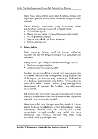 Modul Pelatihan Pengangkatan Pertama Kali Dalam Jabfung Adminkes
Pusdiklat SDM Kesehatan – Badan PPSDM Kesehatan Depkes RI 10
tugas mulai dilaksanakan dan kapan berakhir, dimana dan
bagaimana penulis memperoleh informasi mengenai suatu
masalah.
Untuk jelasnya unsur-unsur yang terkandung dalam
pendahuluan suatu laporan adalah sebagai berikut:
a. Maksud dan tujuan
b. Ruang lingkup kajian (permasalahan yang dilaporkan)
c. Waktu pelaksanaan tugas
d. Metode atau teknik perolehan informasi
e. Sistematika laporan
2. Batang tubuh
Pada umumnya batang tubuh/isi laporan dijabarkan
kedalam bab per bab dengan kerangka pikir yang logis dan
sistematis.
Batang tubuh dapat dibagi dalam bab-bab sebagai berikut:
 Keadaan dan permasalahan
 Analisis dan pemecahan masalah
Keadaan dan permasalahan memuat hasil pengamatan atas
fakta-fakta keadaan yang sesungguhnya yang dilaksanakan
di lapangan dan keadaan yang seharusnya dilaksanakan
serta berbagai permasalahan yang timbul. Permasalahan ini
merupakan selisih antara keadaan yang sesungguhnya
dilaksanakan di lapangan dan keadaan yang seharusnya
dilaksanakan.
Bab analisis dan pemecahan masalah memuat uraian tentang
berbagai penyebab terjadinya suatu masalah dan bagaimana
alternatif pemecahan suatu masalah.
Masalah-masalah yang dijumpai tentu banyak sekali. Namun
karena berbagai keterbatasan, seperti keterbatasan: waktu,
sumberdaya manusia, dana, dan lain-lain, maka dalam
memecahkan berbagai masalah yang timbul kita harus
menyusun skala prioritas, masalah yang mana yang
mendesak untuk segera dipecahkan.
 