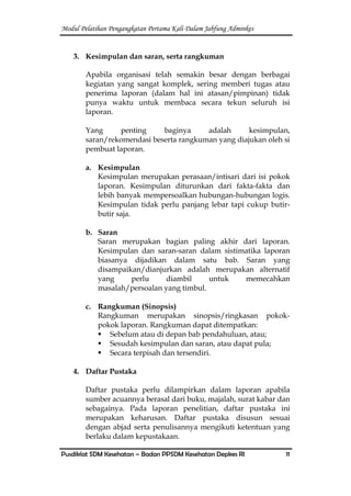 Modul Pelatihan Pengangkatan Pertama Kali Dalam Jabfung Adminkes
Pusdiklat SDM Kesehatan – Badan PPSDM Kesehatan Depkes RI 11
3. Kesimpulan dan saran, serta rangkuman
Apabila organisasi telah semakin besar dengan berbagai
kegiatan yang sangat komplek, sering memberi tugas atau
penerima laporan (dalam hal ini atasan/pimpinan) tidak
punya waktu untuk membaca secara tekun seluruh isi
laporan.
Yang penting baginya adalah kesimpulan,
saran/rekomendasi beserta rangkuman yang diajukan oleh si
pembuat laporan.
a. Kesimpulan
Kesimpulan merupakan perasaan/intisari dari isi pokok
laporan. Kesimpulan diturunkan dari fakta-fakta dan
lebih banyak mempersoalkan hubungan-hubungan logis.
Kesimpulan tidak perlu panjang lebar tapi cukup butir-
butir saja.
b. Saran
Saran merupakan bagian paling akhir dari laporan.
Kesimpulan dan saran-saran dalam sistimatika laporan
biasanya dijadikan dalam satu bab. Saran yang
disampaikan/dianjurkan adalah merupakan alternatif
yang perlu diambil untuk memecahkan
masalah/persoalan yang timbul.
c. Rangkuman (Sinopsis)
Rangkuman merupakan sinopsis/ringkasan pokok-
pokok laporan. Rangkuman dapat ditempatkan:
 Sebelum atau di depan bab pendahuluan, atau;
 Sesudah kesimpulan dan saran, atau dapat pula;
 Secara terpisah dan tersendiri.
4. Daftar Pustaka
Daftar pustaka perlu dilampirkan dalam laporan apabila
sumber acuannya berasal dari buku, majalah, surat kabar dan
sebagainya. Pada laporan penelitian, daftar pustaka ini
merupakan keharusan. Daftar pustaka disusun sesuai
dengan abjad serta penulisannya mengikuti ketentuan yang
berlaku dalam kepustakaan.
 